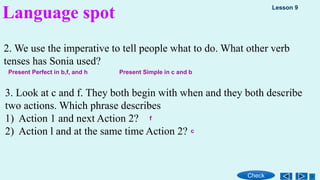 2. We use the imperative to tell people what to do. What other verb
tenses has Sonia used?
3. Look at c and f. They both begin with when and they both describe
two actions. Which phrase describes
1) Action 1 and next Action 2?
2) Action l and at the same time Action 2?
Language spot Lesson 9
Check
Present Perfect in b,f, and h Present Simple in c and b
f
c
 