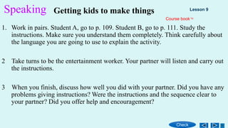 Speaking
1. Work in pairs. Student A, go to p. 109. Student B, go to p. 111. Study the
instructions. Make sure you understand them completely. Think carefully about
the language you are going to use to explain the activity.
2 Take turns to be the entertainment worker. Your partner will listen and carry out
the instructions.
3 When you finish, discuss how well you did with your partner. Did you have any
problems giving instructions? Were the instructions and the sequence clear to
your partner? Did you offer help and encouragement?
Getting kids to make things
Check
Lesson 9
Course book
 