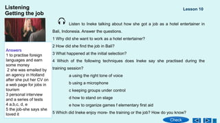 Listening
Getting the job
Listen to Ineke talking about how she got a job as a hotel entertainer in
Bali, Indonesia. Answer the questions.
1 Why did shе want to work as a hotel entertainer?
2 How did she find the job in Bali?
3 What happепed at the initial selection?
4 Which of thе following techniques does Ineke say she practised during the
training session?
a using the right tone of voice
b using a microphone
c keeping groups under control
d how to stand on stage
e how to organize games f elementary first aid
5 Which did Ineke enjoy morе- the training or the job? How do you know?
Lesson 10
Check
Answers
1 to practise foreign
languages and earn
some money
2 she was emailed by
an agency in Holland
after she put her CV on
a web page for jobs in
tourism
3 personal interview
and a series of tests
4 a,b,c, d, e
5 the job-she says she
loved it
 