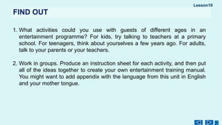 Lesson10
FIND OUT
1. What activities could you use with guests of different ages in an
entertainment programme? For kids, try talking to teachers at a primary
school. For teenagers, think about yourselves a few years ago. For adults,
talk to your parents or your teachers.
2. Work in groups. Produce an instruction sheet for each activity, and then put
all of the ideas together to crеate your own entertainment training manual.
You might want to add appendix with the language from this unit in English
and your mother tongue.
 