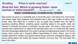 Read the text. Which is growing faster: mass
tourism or niche tourism?
46
Reading What is niche tourism? Lesson 11
INSIDE TOURISM:MASS TOURISM-NICHE TOURISM
Mass tourism has grown at a remarkable pасе in the last fifty years- more leisure timе, more tourists,
more resorts, bigger hotel complexes, more attractions able to take huge numbers of visitors, larger
aircraft, many more flights But in contrast to this, as реople have travelled more, the need to
ехperience something different, something special. something tailored to the specific needs and
interests of individuals and groups of individuals. has also grown. The result is 'niche tourism' tour
operators have realized there is a market for the specialist tourist, and it is a market that often spends
more than the'раckage-holiday'tourist.This market is perhaps the fastest-growing market in the tourism
industry. Niche tourism has a thousand different faces-holidays for senior citizens, tours for the
disabled, gastronomic holidays, tours geared towards the gaу community. photographic holidays, dark
tourism (visiting places with sinister and macabre histories), and maпу more. The chart below lists
some of the niches.
Also watch a video
 
