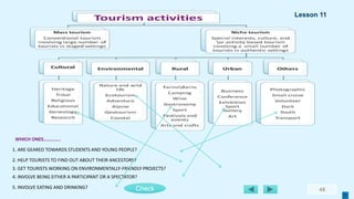 48
5. INVOLVE EATING AND DRINKING?
4. INVOLVE BEING EITHER A PARTICIPANT OR A SPECTATOR?
3. GET TOURISTS WORKING ON ENVIRONMENTALLY-FRIENDLY PROJECTS?
2. HELP TOURISTS TO FIND OUT ABOUT THEIR ANCESTORS?
1. ARE GEARED TOWARDS STUDENTS AND YOUNG PEOPLE?
WHICH ONES…………..
Check
Lesson 11
 