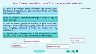 FILM TRAIL
COSMETIC SURGERY
PLANE-SPOTTING
INDUSTRIAL
Check
a) Follow in the footsteps of the boy wizard, visit Alnwick Castle,
the location of Hogwarts, and see where Harry Porter learnt to fly
his magic broomstick.
b) We will aim to see where the latest range of aircraft used by the
Greek Air Force.
c) From an insider's glimpse of a hi-tech car plant to the weird
antiquity of a Cuban cigar factory, going behind the scenes to learn
how everybody consumer products are created is very
enlightening.
d) Recovery time is important but it is also an opportunity to relax
and enjoy some of the beautiful tourists features of the region.
Match the niches with extracts from tour operation websites.
Lesson 11
 