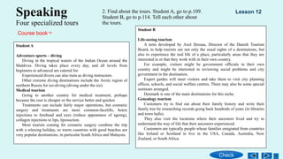 Speaking
Four specialized tours
2. Find about the tours. Student A, go to p.109.
Student B, go to p.114. Tell each other about
the tours.
Student A
Adventure sports – diving
Diving in the tropical waters of the Indian Ocean around the
Maldives. Diving takes place every day, and all levels from
beginners to advanced are catered for.
Experienced divers can also train as diving instructors.
Other extreme diving destinations include the Arctic region of
northern Russia for ice-diving (diving under the ice).
Medical tourism
Going to another country for medical treatment, perhaps
because the cost is cheaper or the service better and quicker.
Treatments can include fairly major operations, but cosmetic
surgery and treatments are more common-facelifts, botox
injections to forehead and eyes (reduce appearance of ageing),
collagen injections to lips, liposuction.
Most tourists coming for cosmetic surgery combine the trip
with a relaxing holiday, so warm countries with good beaches are
very popular destinations, in particular South Africa and Malaysia.
Student B
Life-seeing tourism
A term developed by Axel Dessau, Director of the Danish Tourism
Board, to help tourists see not only the usual sights of a destinations, but
also to experience the real life of a place, particularly areas that they are
interested in or that they work with in their own country.
For example, visitors might be government officials in their own
country and might be interested in reviewing social problems and city
government in the destination.
Expert guides will meet visitors and take them to visit city planning
offices, schools, and social welfare centres. There may also be some special
seminars arranged.
Denmark is one of the main destinations for this niche.
Genealogy tourism
Customers try to find out about their family history and write their
family tree by researching records going back hundreds of years (in libraries
and town halls).
They also visit the locations where their ancestors lived and try to
understand the way of life that their ancestors experienced.
Customers are typically people whose families emigrated from countries
like Ireland or Scotland to live in the USA, Canada, Australia, New
Zealand, or South Africa.
Lesson 12
Check
Course book
 