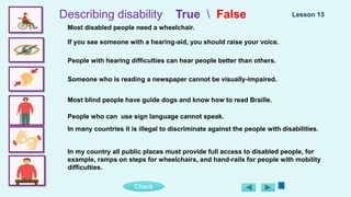 Check
Describing disability True  False
Most disabled people need a wheelchair.
If you see someone with a hearing-aid, you should raise your voice.
People with hearing difficulties can hear people better than others.
Someone who is reading a newspaper cannot be visually-impaired.
Most blind people have guide dogs and know how to read Braille.
People who can use sign language cannot speak.
In many countries it is illegal to discriminate against the people with disabilities.
In my country all public places must provide full access to disabled people, for
example, ramps on steps for wheelchairs, and hand-rails for people with mobility
difficulties.
Lesson 13
 