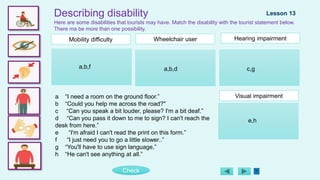 Check
Describing disability
Here are some disabilities that tourists may have. Match the disability with the tourist statement below.
There ma be more than one possibility.
Lesson 13
Mobility difficulty Hearing impairment
Visual impairment
Wheelchair user
a “I need a room on the ground floor.”
b “Could you help me across the road?"
c “Can you speak a bit louder, please? I'm a bit deaf.”
d “Can you pass it down to me to sign? I can't reach the
desk from here.”
e “I'm afraid I can't read the print on this form.”
f “I just need you to go a little slower..”
g “You'll have to use sign language,”
h “He can't see anything at all.”
a,b,f a,b,d c,g
e,h
 