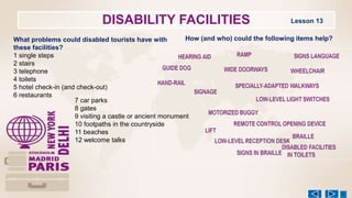DISABILITY FACILITIES Lesson 13
What problems could disabled tourists have with
these facilities?
1 single steps
2 stairs
3 telephone
4 toilets
5 hotel check-in (and check-out)
6 restaurants
7 car parks
8 gates
9 visiting a castle or ancient monument
10 footpaths in the countryside
11 beaches
12 welcome talks
How (and who) could the following items help?
 