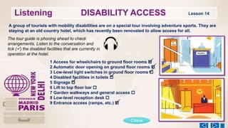 Listening DISABILITY ACCESS Lesson 14
A group of tourists with mobility disabilities are on a special tour involving adventure sports. They are
staying at an old country hotel, which has recently been renovated to allow access for all.
The tour guide is phoning ahead to check
arrangements. Listen to the conversation and
tick () the disabled facilities that are currently in
operation at the hotel.
1 Access for wheelchairs to ground floor rooms 
2 Automatic door opening on ground floor rooms 
3 Low-level light switches in ground floor rooms 
4 Disabled facilities in toilets 
5 Signage 
6 Lift to top floor bar 
7 Garden walkways and general access 
8 Low-level reception desk 
9 Entrance access (ramps, etc.) 
Check






 