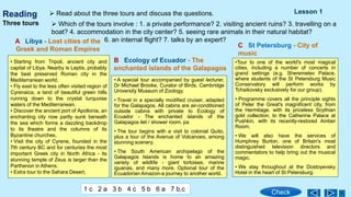 Reading
• Starting from Tripoli, ancient city and
capital of Libya. Nearby is Leptis, probably
the best preserved Roman city in the
Mediterranean world.
• Fly east to the less often visited region of
Cyrenaica, a land of beautiful green hills
running down to the crystal turquoise
waters of the Mediterranean.
• Discover the ancient port of Apollonia, an
enchanting city now partly sunk beneath
the sea which forms a dazzling backdrop
to its theatre and the columns of its
Byzantine churches.
• Visit the city of Cyrene, founded in the
7th century BC and for centuries the most
important Greek city in North Africa - its
stunning temple of Zeus is larger than the
Parthenon in Athens.
• Extra tour to the Sahara Desert,
A Libya - Lost cities of the
Greek and Roman Empires
• A special tour accompanied by guest lecturer,
Dr Michael Brooke, Curator of Birds, Cambridge
University Museum of Zoology.
• Travel in a specially modified cruiser, adapted
for the Galapagos. All cabins are air-conditioned
outside cabins with private to Ecology of
Ecuador - The enchanted islands of the
Galapagos ilet / shower room. pa
• The tour begins with a visit to colonial Quito,
plus a tour of the Avenue of Volcanoes, among
stunning scenery.
• The South American archipelago of the
Galapagos Islands is home to an amazing
variety of wildlife - giant tortoises, marine
iguanas, and many more. Optional tour of the
Ecuadorian Amazon-a journey to another world.
B Ecology of Ecuador - The
enchanted islands of the Galapagos
C St Petersburg - City of
music
•Tour to one of the world's most magical
cities, including a number of concerts in
grand settings (e.g. Sheremetev Palace,
where students of the St Petersburg Music
Conservatory will perform works by
Tchaikovsky exclusively for our group).
• Programme covers all the principle sights
of Peter the Great's magnificent city, from
the Hermitage, with its priceless Scythian
gold collection, to the Catherine Palace at
Pushkin, with its recently-restored Amber
Room.
• We will also have the services of
Humphrey Burton, one of Britain's most
distinguished television directors and
commentators to help bring out the musical
magic.
• We stay throughout at the Dostoyevsky
Hotel in the heart of St Petersburg.
Three tours
 Read about the three tours and discuss the questions.
 Which of the tours involve : 1. a private performance? 2. visiting ancient ruins? 3. travelling on a
boat? 4. accommodation in the city center? 5. seeing rare animals in their natural habitat?
6. an internal flight? 7. talks by an expert?
Lesson 1
Check
1 c 2 a 3 b 4 c 5 b 6 a 7 b,c
 