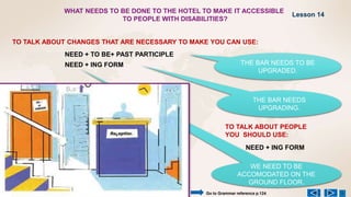 WE NEED TO BE
ACCOMODATED ON THE
GROUND FLOOR.
WHAT NEEDS TO BE DONE TO THE HOTEL TO MAKE IT ACCESSIBLE
TO PEOPLE WITH DISABILITIES?
NEED + TO BE+ PAST PARTICIPLE
NEED + ING FORM
TO TALK ABOUT CHANGES THAT ARE NECESSARY TO MAKE YOU CAN USE:
THE BAR NEEDS TO BE
UPGRADED.
THE BAR NEEDS
UPGRADING.
TO TALK ABOUT PEOPLE
YOU SHOULD USE:
NEED + ING FORM
Lesson 14
Go to Grammar reference p.124
 