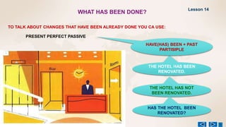WHAT HAS BEEN DONE?
TO TALK ABOUT CHANGES THAT HAVE BEEN ALREADY DONE YOU CA USE:
PRESENT PERFECT PASSIVE
THE HOTEL HAS BEEN
RENOVATED.
HAVE(HAS) BEEN + PAST
PARTISIPLE
THE HOTEL HAS NOT
BEEN RENOVATED.
HAS THE HOTEL BEEN
RENOVATED?
Lesson 14
 
