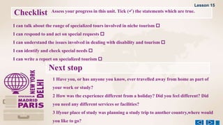 Checklist Assess your progress in this unit. Tick () the statements which are true.
1 Have you, or has anyone you know, ever travelled away from home as part of
your work or study?
2 How was the experience different from a holiday? Did you feel different? Did
you need any different services or facilities?
3 Ifyour place of study was planning a study trip to another country,where would
you like to go?
Next stop
I can talk about the range of specialized tours involved in niche tourism 
I can respond to and act on special requests 
I can understand the issues involved in dealing with disability and tourism 
I can identify and check special needs 
I can write a report on specialized tourism 
Lesson 15
 