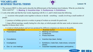 1. The acronym MICE is often used to describe the different parts of the business travel industry. What do you think the
letters stand for?
2. Look at the table and find the four words, beginning with M, I, C, and E which mean the following.
1. occasions when people come together to discuss or decide something – usually involving a small number of
people.
2. journeys or holidays given to a worker or group of workers as rewards for good work.
3. large official meetings, usually lasting for a few days, at which people with the same work or interests come
together to discuss their views.
4. events at which products and services produced by different companies are shown to the public.
Individual business travel Business tourism
 Presentations
 Consultations
 Investigations
 One –to –one meetings
 Meetings and seminars
 Conferences
 Product launches
 Incentive trips (team, family)
 Exhibitions ( trade fairs, trade shows, consumer
shows)
 Corporate hospitality (spectator, participative)
Lesson 16
Check
1. Meeting 2. Incentive trips 3. Conferences 4. Exhibitions
 