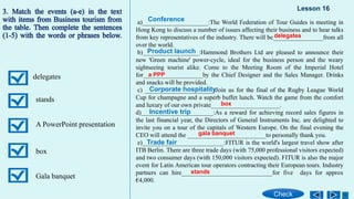 delegates
stands
A PowerPoint presentation
box
Gala banquet
a)_____________________:The World Federation of Tour Guides is meeting in
Hong Kong to discuss a number of issues affecting their business and to hear talks
from key representatives of the industry. There will be________________from all
over the world.
b)__________________:Hammond Brothers Ltd are pleased to announce their
new 'Green machine' power-cycle, ideal for the business person and the weary
sightseeing tourist alike. Come to the Meeting Room of the Imperial Hotel
for___________________by the Chief Designer and the Sales Manager. Drinks
and snacks will be provided.
c) ______________________:Join us for the final of the Rugby League World
Cup for champagne and a superb buffet lunch. Watch the game from the comfort
and luxury of our own private______________________.
d)_______________________:As a reward for achieving record sales figures in
the last financial year, the Directors of General Instruments Inc. are delighted to
invite you on a tour of the capitals of Western Europe. On the final evening the
CEO will attend the _________________________to personally thank you.
e)__________________________:FITUR is the world's largest travel show after
ITB Berlin. There are three trade days (with 75,000 professional visitors expected)
and two consumer days (with 150,000 visitors expected). FITUR is also the major
event for Latin American tour operators contracting their European tours. Industry
partners can hire_____________________________for five days for approx
€4,000.
Lesson 16
Check
Conference
Product launch
Corporate hospitality
Incentive trip
Trade fair
delegates
a PPP
box
gala banquet
stands
 