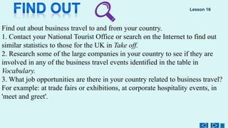 Find out about business travel to and from your country.
1. Contact your National Tourist Office or search on the Internet to find out
similar statistics to those for the UK in Take off.
2. Research some of the large companies in your country to see if they are
involved in any of the business travel events identified in the table in
Vocabulary.
3. What job opportunities are there in your country related to business travel?
For example: at trade fairs or exhibitions, at corporate hospitality events, in
'meet and greet'.
Lesson 16
 