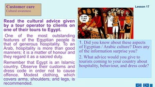 Customer care
Cultural awareness
Read the cultural advice given
by a tour operator to clients on
one of their tours to Egypt.
One of the most outstanding
features of the Egyptian people is
that of generous hospitality. To an
Arab, hospitality is more than good
manners; it is a matter of honour and
they regard it as a sacred duty.
Remember that Egypt is an Islamic
country. Observe their customs and
dress code in order not to cause
offence. Modest clothing, which
covers arms, shoulders, and legs, is
recommended.
1. Did you know about these aspects
of Egyptian / Arabic culture? Does any
of the information surprise you?
2. What advice would you give to
tourists coming to your country about
hospitality, behaviour, and dress code?
Lesson 17
 