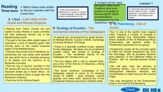 Reading
• Starting from Tripoli, ancient city and
capital of Libya. Nearby is Leptis, probably
the best preserved Roman city in the
Mediterranean world.
• Fly east to the less often visited region of
Cyrenaica, a land of beautiful green hills
running down to the crystal turquoise
waters of the Mediterranean.
• Discover the ancient port of Apollonia, an
enchanting city now partly sunk beneath
the sea which forms a dazzling backdrop
to its theatre and the columns of its
Byzantine churches.
• Visit the city of Cyrene, founded in the
7th century BC and for centuries the most
important Greek city in North Africa - its
stunning temple of Zeus is larger than the
Parthenon in Athens.
• Extra tour to the Sahara Desert,
A Libya - Lost cities of the
Greek and Roman Empires
• A special tour accompanied by guest lecturer,
Dr Michael Brooke, Curator of Birds, Cambridge
University Museum of Zoology.
• Travel in a specially modified cruiser, adapted
for the Galapagos. All cabins are air-conditioned
outside cabins with private to Ecology of
Ecuador - The enchanted islands of the
Galapagos ilet / shower room. pa
• The tour begins with a visit to colonial Quito,
plus a tour of the Avenue of Volcanoes, among
stunning scenery.
• The South American archipelago of the
Galapagos Islands is home to an amazing
variety of wildlife - giant tortoises, marine
iguanas, and many more. Optional tour of the
Ecuadorian Amazon-a journey to another world.
B Ecology of Ecuador - The
enchanted islands of the Galapagos
C St Petersburg - City of
music
•Tour to one of the world's most magical
cities, including a number of concerts in
grand settings (e.g. Sheremetev Palace,
where students of the St Petersburg Music
Conservatory will perform works by
Tchaikovsky exclusively for our group).
• Programme covers all the principle sights
of Peter the Great's magnificent city, from
the Hermitage, with its priceless Scythian
gold collection, to the Catherine Palace at
Pushkin, with its recently-restored Amber
Room.
• We will also have the services of
Humphrey Burton, one of Britain's most
distinguished television directors and
commentators to help bring out the musical
magic.
• We stay throughout at the Dostoyevsky
Hotel in the heart of St Petersburg.
Three tours 1. Book local guide for city
paranomic tour. Lecture in museum
– English language? Hotel facilities
Double-checkavailability of HB
3. Check first-class cabin for guest
lecture. Staff on cruiser – English-
speaking? Local guide for tour of
volcanoes. Land-based travel?
Jeeps?
2. Airoport arrival- meet
and greet? Book coach
transfers (plus local
guide) Local guides at
various sights? Check
accommodation
arrangements for the
Saharatour-tents?
 Match these notes written
by the tour operator with the
correct tour.
Lesson 1
Check
 