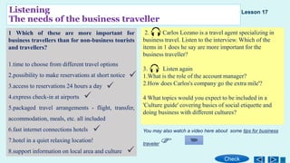 Listening
The needs of the business traveller
1 Which of these are more important for
business travellers than for non-business tourists
and travellers?
1.time to choose from different travel options
2.possibility to make reservations at short notice
3.access to reservations 24 hours a day
4.express check-in at airports
5.packaged travel arrangements - flight, transfer,
accommodation, meals, etc. all included
6.fast internet connections hotels
7.hotel in a quiet relaxing location!
8.support information on local area and culture
2. Carlos Lozano is a travel agent specializing in
business travel. Listen to the interview. Which of the
items in 1 does he say are more important for the
business traveller?
3. Listen again
1.What is the role of the account manager?
2.How does Carlos's company go the extra mile'?
4 What topics would you expect to be included in a
'Culture guide' covering basics of social etiquette and
doing business with different cultures?
Check
Lesson 17
You may also watch a video here about some tips for business
traveler





 