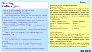 Reading
Culture guide
1 Look at the text. Match these tips with some of the
categories in the Cultural etiquette section.
a Leaving food on your plate is considered rude.
b When someone meets you for the first time, they may give you their
business card. Always look at it carefully and keep it on the desk in front of
you.
c When shopping, it is inappropriate to bargain. Shop assistants will give
you your change on a tray without counting it in front of you.
d Do not eat or drink while walking on the street.
e Tipping in restaurants is not usual. In fact if a tip is offered, it may be
refused.
f If you are given a present, do not open it in front of the person who gave it
to you.
2 All of these tips are from the guide to one country. Can you guess
which country it is?
3 Answer the questions.
1 Do you agree that such notes will be especially useful for business
travellers?
2 Are all the categories relevant to all tourists? Which ones are not?
3 Do you think it's better to use an interpreter or to speak a common
language?
4 Do you think your spoken English is too formal or not formal enough?
A GUIDE TO CULTURE AND LANGUAGE FOR THE
BUSINESS TRAVELLER
These notes and guidelines are for anyone travelling to a country
which they are not familiar with. However, as a business traveller you
may find them especially useful, partly because you'll probably have
more encounters with local people when doing business, and also
because more may depend on them -a contract could be won by
getting the cultural etiquette right.
Cultural etiquette
1 Greetings and introductions 6 Behaviour in meetings
2 Small talk / topics of conversation 7 Shopping
3 Dress 8 Dining out
4 Behaviour in public 9 Paying for meals/ tipping
5 Appointments and punctuality 10 Gift-giving
Advice on language
1.Always try to learn a few words of the language of he country you
are visiting, even if it's just Hello, Thank you, and Goodbye.
2.Find out beforehand what language you will be speaking with your
hosts. If it's English, find out if their level is the same as yours. Check
whether you need interpreting services.
3.If you're speaking English, remember not just to get the vocabulary
and grammaк as correct as possible, but also to get the level of
formality right-be appropriate and polite, not too casual or informal
Lesson 17
 