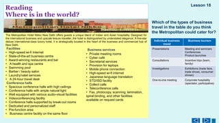 Reading
Where is in the world?
The Metropolitan Hotel Nikko New Delhi offers guests a unique blend of Indian and Asian hospitality. Designed for
the international business and upscale leisure traveller, the hotel is distinguished by understated elegance. A five-star
deluxe international-class luxury hotel, it is strategically located in the heart of the business and commercial hub of
New Delhi.
Facilities
• High-speed wi-fi Internet
• State-of-the-art business centre
• Award-winning restaurants and bar
• A health and spa centre
• Swimming pool
• Barber / beauty salon
• Laundry/valet services
• A 24-hour travel desk
Conference halls
• Spacious conference halls with high ceilings
• Conference halls with ample natural light
• Well equipped with various audio-visual facilities
• Videoconferencing facility
• Conference halls supported by break-out rooms
• Dedicated and personalized staff
• Pre-function area
• Business centre facility on the same floor
Lesson 18
Business services
• Private meeting rooms
• Cyber café
• Secretarial services
• Provision for laptops
• Mobile phone connection
• High-speed wi-fi internet
• Japanese language translation
• STD/ISD facility
• Collect calls
• Teleconference calls
• Fax, photocopy, scanning, lamination,
spiral binding, and other facilities
available on request cards
Which of the types of business
travel in the table do you think
the Metropolitan could cater for?
Individual business
travel
Business tourism
Presentations Meeting and seminars
Conferences
Product launches
Consultations Incentive trips (team,
family)
Investigations Exhibitions (trade fairs,
trade shows, consumer
shows)
One-to-one meeting Corporate hospitality
(spectator, participative)
 