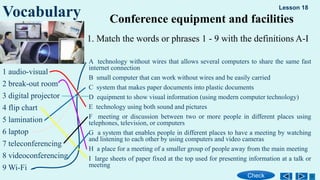 1. Match the words or phrases 1 - 9 with the definitions A-I
1 audio-visual
2 break-out room
3 digital projector
4 flip chart
5 lamination
6 laptop
7 teleconferencing
8 videoconferencing
9 Wi-Fi
Vocabulary Conference equipment and facilities
A technology without wires that allows several computers to share the same fast
internet connection
B small computer that can work without wires and be easily carried
C system that makes paper documents into plastic documents
D equipment to show visual information (using modern computer technology)
E technology using both sound and pictures
F meeting or discussion between two or more people in different places using
telephones, television, or computers
G a system that enables people in different places to have a meeting by watching
and listening to each other by using computers and video cameras
H a place for a meeting of a smaller group of people away from the main meeting
I large sheets of paper fixed at the top used for presenting information at a talk or
meeting
Lesson 18
Check
 