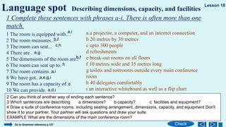1 The room is equipped with…
2 The room measures...
3 The room can seat...
4 There are..
5 The dimensions of the room are..
6 The room can seat up to.
7 The room contains…
8 We have got...
9 The room has a capacity of...
10 We can provide.
Language spot Describing dimensions, capacity, and facilities
Check
Lesson 18
1 Complete these sentences with phrases a-i. There is often more than one
match.
a a projector, a computer, and an internet connection
b 20 metres by 30 metres
c upto 300 people
d refreshments
e break-out rooms on all floors
f 10 metres wide and 35 metres long
g toilets and restrooms outside every main conference
room
h 40 delegates comfortably
i an interactive whiteboard as well as a flip chart
2 Can you think of another way of ending each sentence?
3 Which sentences are describing a dimensions? b capacity? c facilities and equipment?
4 Draw a suite of conference rooms, including seating arrangement, dimensions, capacity, and equipment Don't
show it to your partner. Your partner will ask questions and draw your suite.
EXAMPLE What are the dimensions of the main conference room?
Go to Grammar reference p.127
a,i
b,f
c,h
e,g
b,f
h
a,i
a,e,g,i
c
a,d,i
 