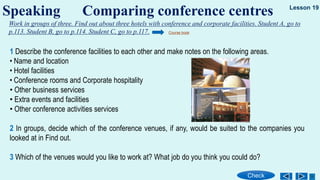 Speaking Comparing conference centres
Check
Lesson 19
Work in groups of three. Find out about three hotels with conference and corporate facilities. Student A, go to
p.113. Student B, go to p.114. Student C, go to p.117. Course book
1 Describe the conference facilities to each other and make notes on the following areas.
• Name and location
• Hotel facilities
• Conference rooms and Corporate hospitality
• Other business services
• Extra events and facilities
• Other conference activities services
2 In groups, decide which of the conference venues, if any, would be suited to the companies you
looked at in Find out.
3 Which of the venues would you like to work at? What job do you think you could do?
 