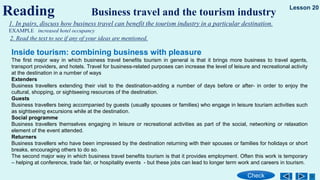 Reading Business travel and the tourism industry
Check
Lesson 20
1. In pairs, discuss how business travel can benefit the tourism industry in a particular destination.
EXAMPLE increased hotel occupancy
2. Read the text to see if any of your ideas are mentioned.
Inside tourism: combining business with pleasure
The first major way in which business travel benefits tourism in general is that it brings more business to travel agents,
transport providers, and hotels. Travel for business-related purposes can increase the level of leisure and recreational activity
at the destination in a number of ways
Extenders
Business travellers extending their visit to the destination-adding a number of days before or after- in order to enjoy the
cultural, shopping, or sightseeing resources of the destination.
Guests
Business travellers being accompanied by guests (usually spouses or families) who engage in leisure touriam activities such
as sightseeing excursions while at the destination.
Social programme
Business travellers themselves engaging in leisure or recreational activities as part of the social, networking or relaxation
element of the event attended.
Returners
Business travellers who have been impressed by the destination returning with their spouses or families for holidays or short
breaks, encouraging others to do so.
The second major way in which business travel benefits tourism is that it provides employment. Often this work is temporary
– helping at conference, trade fair, or hospitality events - but these jobs can lead to longer term work and careers in tourism.
 