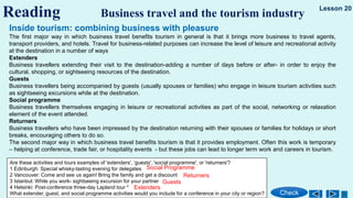 Reading Business travel and the tourism industry
Check
Lesson 20
Inside tourism: combining business with pleasure
The first major way in which business travel benefits tourism in general is that it brings more business to travel agents,
transport providers, and hotels. Travel for business-related purposes can increase the level of leisure and recreational activity
at the destination in a number of ways
Extenders
Business travellers extending their visit to the destination-adding a number of days before or after- in order to enjoy the
cultural, shopping, or sightseeing resources of the destination.
Guests
Business travellers being accompanied by guests (usually spouses or families) who engage in leisure touriam activities such
as sightseeing excursions while at the destination.
Social programme
Business travellers themselves engaging in leisure or recreational activities as part of the social, networking or relaxation
element of the event attended.
Returners
Business travellers who have been impressed by the destination returning with their spouses or families for holidays or short
breaks, encouraging others to do so.
The second major way in which business travel benefits tourism is that it provides employment. Often this work is temporary
– helping at conference, trade fair, or hospitality events - but these jobs can lead to longer term work and careers in tourism.
Are these activities and tours examples of 'extenders', ‘guests', 'social programme', or 'returners'?
1 Edinburgh: Special whisky-tasting evening for delegates
2 Vancouver: Come and see us again! Bring the family and get a discount
3 Istanbul: While you work- sightseeing excursion for your partner
4 Helsinki: Post-conference three-day Lapland tour *
What extender, guest, and social programme activities would you include for a conference in your city or region?
Social Programme
Returners
Guests
Extenders
 