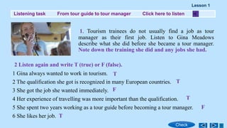 Listening task From tour guide to tour manager Click here to listen
1. Tourism trainees do not usually find a job as tour
manager as their first job. Listen to Gina Meadows
describe what she did before she became a tour manager.
Note down the training she did and any jobs she had.
2 Listen again and write T (true) or F (false).
1 Gina always wanted to work in tourism.
2 The qualification she got is recognized in many European countries.
3 She got the job she wanted immediately.
4 Her experience of travelling was more important than the qualification.
5 She spent two years working as a tour guide before becoming a tour manager.
6 She likes her job.
Lesson 1
Check
T
T
T
T
F
F
 