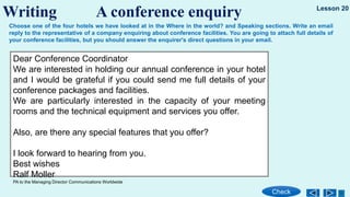 Writing A conference enquiry
Check
Lesson 20
Choose one of the four hotels we have looked at in the Where in the world? and Speaking sections. Write an email
reply to the representative of a company enquiring about conference facilities. You are going to attach full details of
your conference facilities, but you should answer the enquirer's direct questions in your email.
Dear Conference Coordinator
We are interested in holding our annual conference in your hotel
and I would be grateful if you could send me full details of your
conference packages and facilities.
We are particularly interested in the capacity of your meeting
rooms and the technical equipment and services you offer.
Also, are there any special features that you offer?
I look forward to hearing from you.
Best wishes
Ralf Moller
PA to the Managing Director Communications Worldwide
 