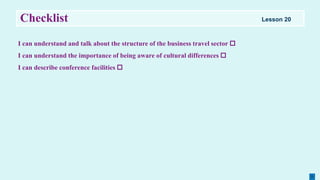 Checklist
I can understand and talk about the structure of the business travel sector 
I can understand the importance of being aware of cultural differences 
I can describe conference facilities 
Lesson 20
 