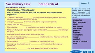 Vocabulary task Standards of
performance
STANDARDS of PERFORMANCE
Aim: To inform, entertain, and care for visitors, and enhance their
experience
• Establish a welcoming.__________ group by smiling when you greet the group and
introducing yourself and the driver. with the
• Use open.__________-do not fold arms, do not keep hands in pockets.
• Control hand and arm__________.
• Check that the__________is switched on and working, and adjust it to ensure.
• Make sure that you are looking at everyone and establish____________when talking to
the group.
• Use voice correctly with a variety of pitch and a lively.
• Be enthusiastic and use your_____________. entertain and make the group smile and
laugh when appropriate.
• Tell stories and_____________.. but try not to make them too long
• Inform group about safety, use of ____________on the coach, and emergency
procedures.
• Warn group of___________. e.g. while walking and getting off the coach.
1. Use the words and
phrases below to complete
the “Standards of
Performance” advice sheet
to tour guides from a training
manual.
anecdotes
body language
clarity
eye contact
first-aid kit
gestures
hazards
microphone
rapport
seat belt
sense of humour
tone
Lesson 2
Check
 