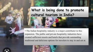 What is being done to promote
cultural tourism in India?
• The Indian hospitality industry is a major contributor to this
expansion. The public and private hospitality industries have
created sufficient resorts and hotels that provide outstanding
traditional and delicious options for travelers to stay in and eat at.
 