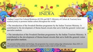 • Indian Council for Cultural Relations (ICCR) and MCT (Ministry of Culture & Tourism) have
worked jointly to promote Indian culture throughout the world.
• The introduction of the Swadesh Darshan programme by the Indian Tourism Ministry. It
contributed to the development of theme-based circuits that serve both the general visitor and
specialist markets.
• The introduction of the Swadesh Darshan programme by the Indian Tourism Ministry. It
contributed to the development of theme-based circuits that serve both the general visitor
and specialist markets.
• To promote Indian culture and heritage, this programme has created cutting-edge infrastructure. Since 2015, 21
states and Union Territories have authorized 27 projects worth a total of 2261.50 crores.
 