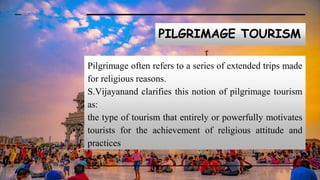 PILGRIMAGE TOURISM
Pilgrimage often refers to a series of extended trips made
for religious reasons.
S.Vijayanand clarifies this notion of pilgrimage tourism
as:
the type of tourism that entirely or powerfully motivates
tourists for the achievement of religious attitude and
practices
 