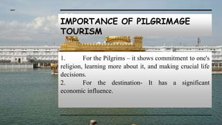 IMPORTANCE OF PILGRIMAGE
TOURISM
1. For the Pilgrims – it shows commitment to one's
religion, learning more about it, and making crucial life
decisions.
2. For the destination- It has a significant
economic influence.
 