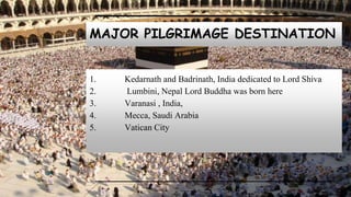 MAJOR PILGRIMAGE DESTINATION
1. Kedarnath and Badrinath, India dedicated to Lord Shiva
2. Lumbini, Nepal Lord Buddha was born here
3. Varanasi , India,
4. Mecca, Saudi Arabia
5. Vatican City
 