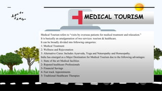 MEDICAL TOURISM
Medical Tourism refers to “visits by overseas patients for medical treatment and relaxation.”
It is basically an amalgamation of two services: tourism & healthcare.
It can be broadly divided into following categories:
1: Medical Treatment
2: Wellness and Rejuvenation
3: Alternative Cures: Includes Ayurveda, Yoga and Naturopathy and Homeopathy.
India has emerged as a Major Destination for Medical Tourism due to the following advantages:
1- State of the art Medical facilities
2- Reputed healthcare Professionals
3- Financial Savings
4- Fast track Appointments
5- Traditional Healthcare Therapies
 