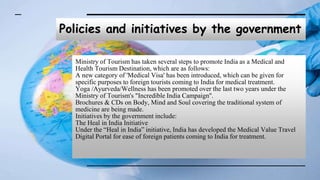 Policies and initiatives by the government
Ministry of Tourism has taken several steps to promote India as a Medical and
Health Tourism Destination, which are as follows:
A new category of 'Medical Visa' has been introduced, which can be given for
specific purposes to foreign tourists coming to India for medical treatment.
Yoga /Ayurveda/Wellness has been promoted over the last two years under the
Ministry of Tourism's "Incredible India Campaign''.
Brochures & CDs on Body, Mind and Soul covering the traditional system of
medicine are being made.
Initiatives by the government include:
The Heal in India Initiative
Under the “Heal in India” initiative, India has developed the Medical Value Travel
Digital Portal for ease of foreign patients coming to India for treatment.
 