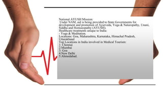 National AYUSH Mission:
Under NAM, aid is being provided to State Governments for
development and promotion of Ayurveda, Yoga & Naturopathy, Unani,
Siddha and Homoeopathy (AYUSH).
Healthcare treatments unique to India:
- Yoga & Meditation.
Locations: Goa, Maharashtra, Karnataka, Himachal Pradesh,
Uttarakhand
Top Locations in India involved in Medical Tourism:
1: Chennai
2:Mumbai
3: Goa
4:New Delhi
5:Ahmedabad.
 