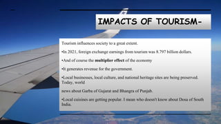IMPACTS OF TOURISM-
Tourism influences society to a great extent.
•In 2021, foreign exchange earnings from tourism was 8.797 billion dollars.
•And of course the multiplier effect of the economy
•It generates revenue for the government.
•Local businesses, local culture, and national heritage sites are being preserved.
Today, world
news about Garba of Gujarat and Bhangra of Punjab.
•Local cuisines are getting popular. I mean who doesn't know about Dosa of South
India.
 