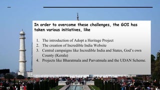 In order to overcome these challenges, the GOI has
taken various initiatives, like
1. The introduction of Adopt a Heritage Project
2. The creation of Incredible India Website
3. Central campaigns like Incredible India and States, God’s own
County (Kerala)
4. Projects like Bharatmala and Parvatmala and the UDAN Scheme.
 