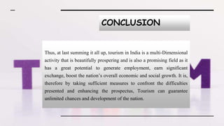 CONCLUSION
Thus, at last summing it all up, tourism in India is a multi-Dimensional
activity that is beautifully prospering and is also a promising field as it
has a great potential to generate employment, earn significant
exchange, boost the nation’s overall economic and social growth. It is,
therefore by taking sufficient measures to confront the difficulties
presented and enhancing the prospectus, Tourism can guarantee
unlimited chances and development of the nation.
 