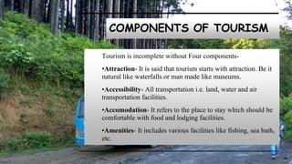 COMPONENTS OF TOURISM
Tourism is incomplete without Four components-
•Attraction- It is said that tourism starts with attraction. Be it
natural like waterfalls or man made like museums.
•Accessibility- All transportation i.e. land, water and air
transportation facilities.
•Accomodation- It refers to the place to stay which should be
comfortable with food and lodging facilities.
•Amenities- It includes various facilities like fishing, sea bath,
etc.
 