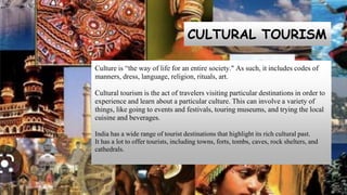 CULTURAL TOURISM
Culture is “the way of life for an entire society." As such, it includes codes of
manners, dress, language, religion, rituals, art.
Cultural tourism is the act of travelers visiting particular destinations in order to
experience and learn about a particular culture. This can involve a variety of
things, like going to events and festivals, touring museums, and trying the local
cuisine and beverages.
India has a wide range of tourist destinations that highlight its rich cultural past.
It has a lot to offer tourists, including towns, forts, tombs, caves, rock shelters, and
cathedrals.
 