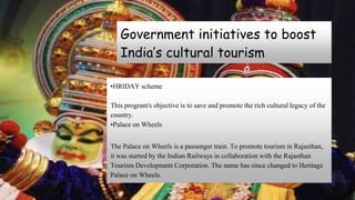 Government initiatives to boost
India’s cultural tourism
•HRIDAY scheme
This program's objective is to save and promote the rich cultural legacy of the
country.
•Palace on Wheels
The Palace on Wheels is a passenger train. To promote tourism in Rajasthan,
it was started by the Indian Railways in collaboration with the Rajasthan
Tourism Development Corporation. The name has since changed to Heritage
Palace on Wheels.
 