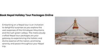 Book Nepal Holiday Tour Packages Online
Embarking on a Nepal tour is an invitation
to delightful surprises as you explore the
vast expanses of the Himalayan Mountains
and the lush green valleys. The meticulously
crafted Nepal tour packages are your
gateway to experiencing the holistic and
divine essence of the nation, promising
serenity and peace throughout your Nepal
trip.
 