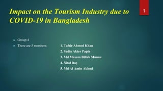 Impact on the Tourism Industry due to
COVID-19 in Bangladesh
► Group:4
► There are 5 members: 1. Tafsir Ahmed Khan
2. Sadia Akter Papia
3. Md Masum Billah Munna
4. Nitol Roy
5. Md Al Amin Akhnd
1
 