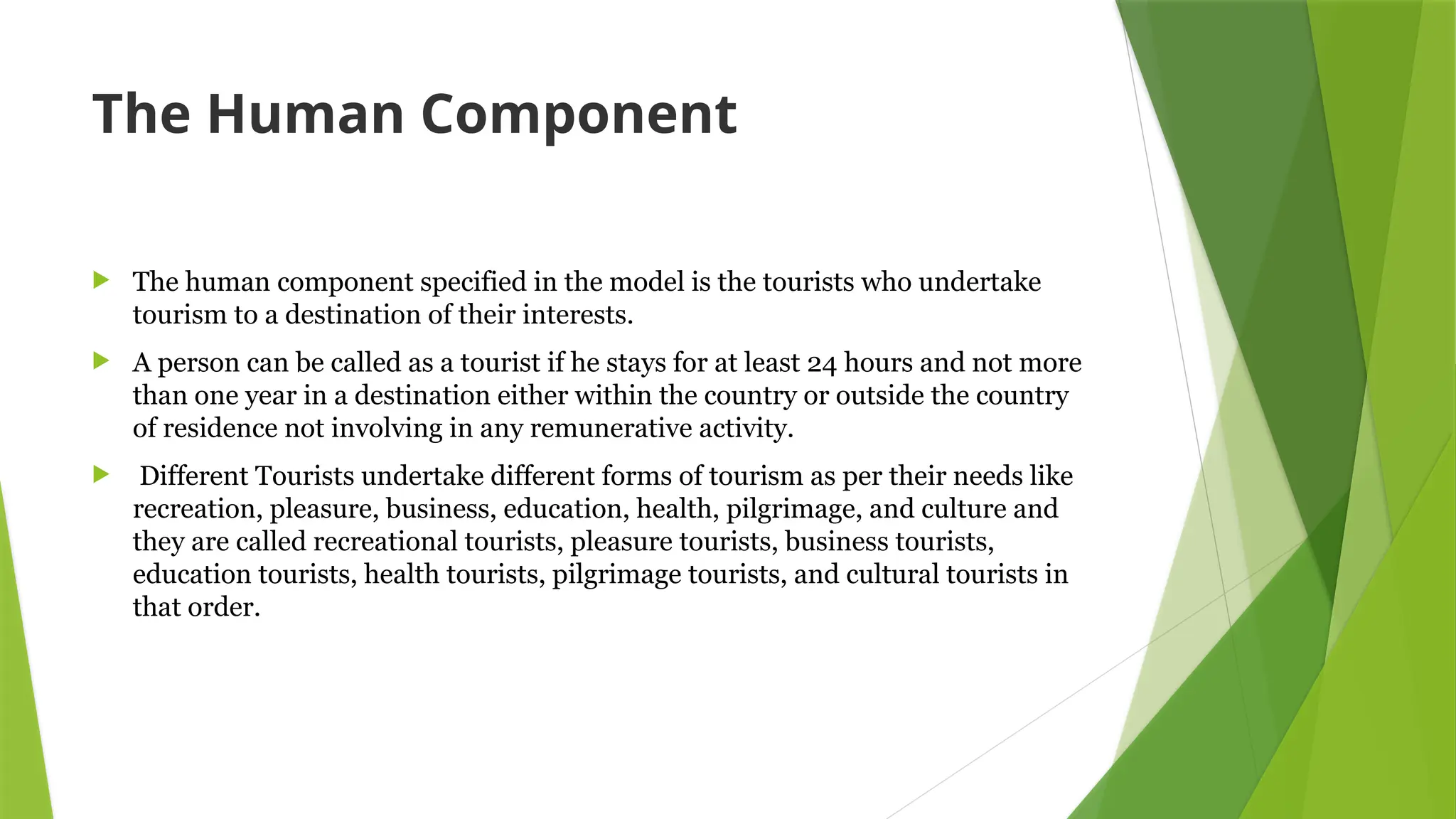 The Human Component
 The human component specified in the model is the tourists who undertake
tourism to a destination of their interests.
 A person can be called as a tourist if he stays for at least 24 hours and not more
than one year in a destination either within the country or outside the country
of residence not involving in any remunerative activity.
 Different Tourists undertake different forms of tourism as per their needs like
recreation, pleasure, business, education, health, pilgrimage, and culture and
they are called recreational tourists, pleasure tourists, business tourists,
education tourists, health tourists, pilgrimage tourists, and cultural tourists in
that order.
 